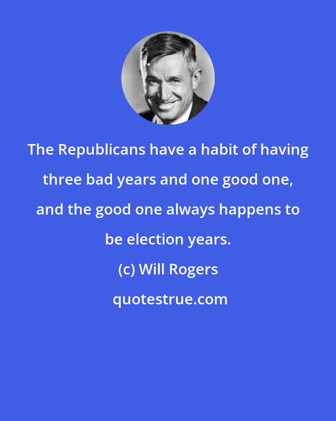 Will Rogers: The Republicans have a habit of having three bad years and one good one, and the good one always happens to be election years.