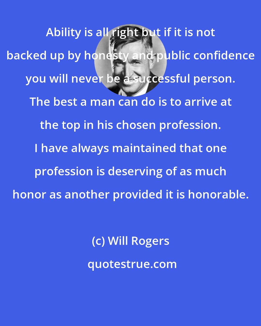 Will Rogers: Ability is all right but if it is not backed up by honesty and public confidence you will never be a successful person. The best a man can do is to arrive at the top in his chosen profession. I have always maintained that one profession is deserving of as much honor as another provided it is honorable.