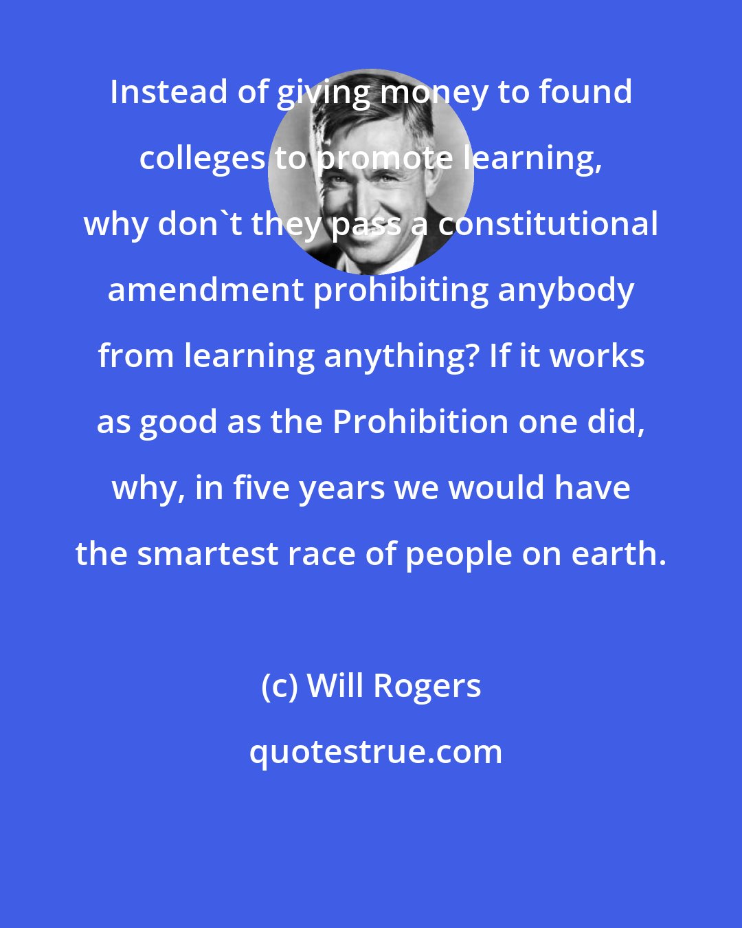 Will Rogers: Instead of giving money to found colleges to promote learning, why don't they pass a constitutional amendment prohibiting anybody from learning anything? If it works as good as the Prohibition one did, why, in five years we would have the smartest race of people on earth.