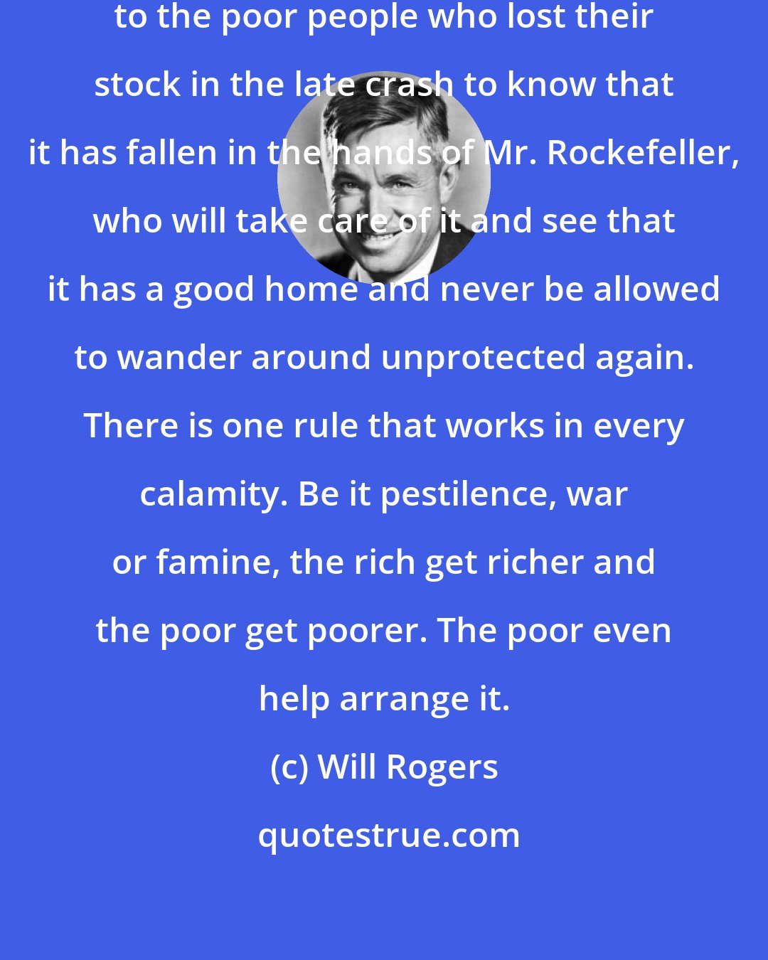 Will Rogers: Sure must be a great consolation to the poor people who lost their stock in the late crash to know that it has fallen in the hands of Mr. Rockefeller, who will take care of it and see that it has a good home and never be allowed to wander around unprotected again. There is one rule that works in every calamity. Be it pestilence, war or famine, the rich get richer and the poor get poorer. The poor even help arrange it.