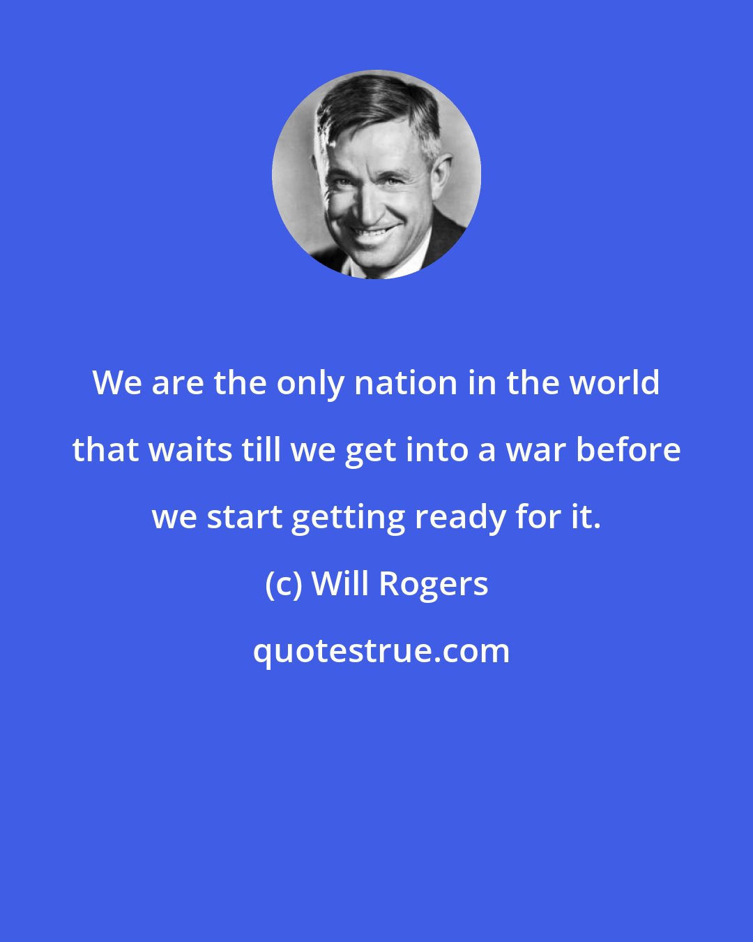 Will Rogers: We are the only nation in the world that waits till we get into a war before we start getting ready for it.