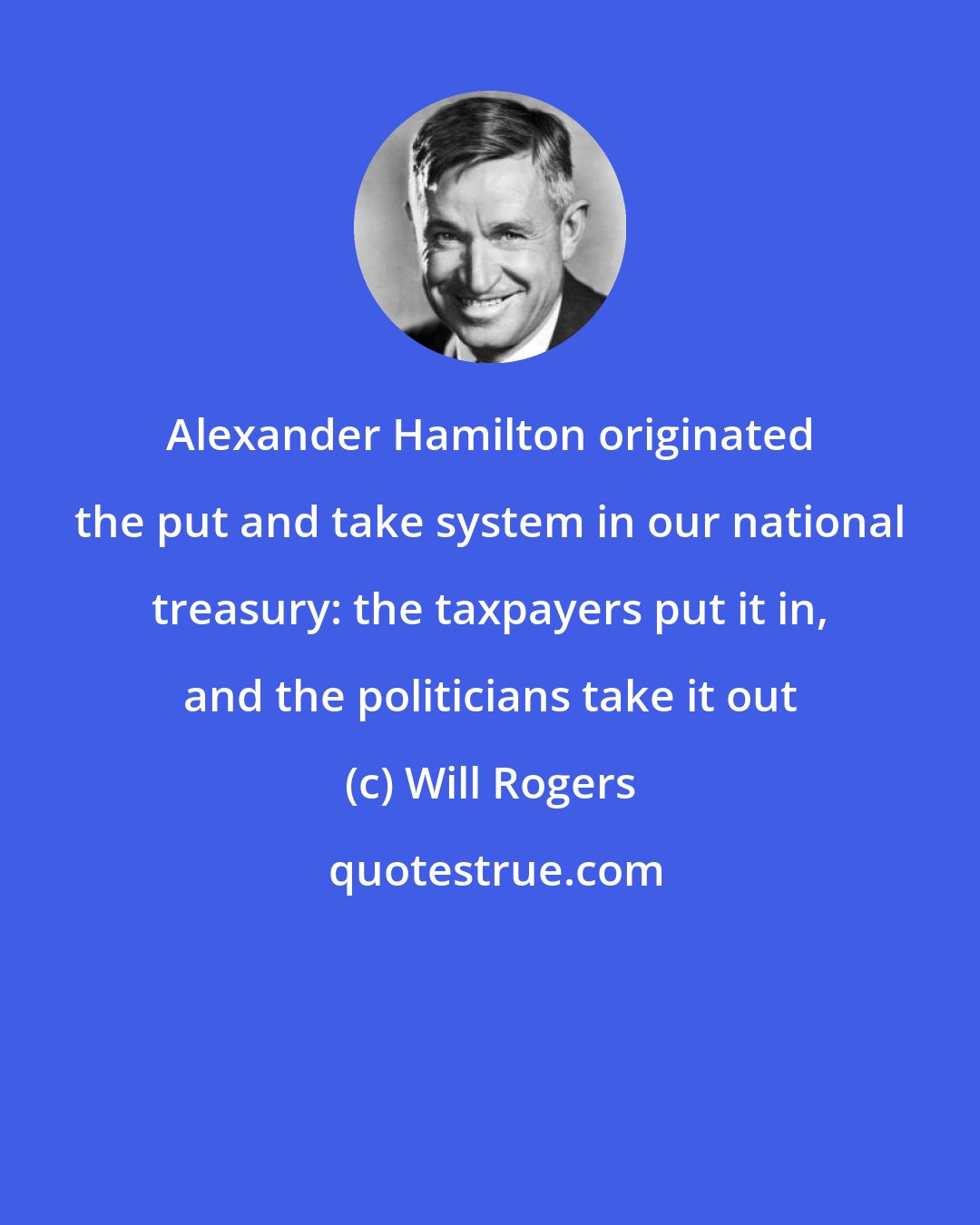 Will Rogers: Alexander Hamilton originated the put and take system in our national treasury: the taxpayers put it in, and the politicians take it out