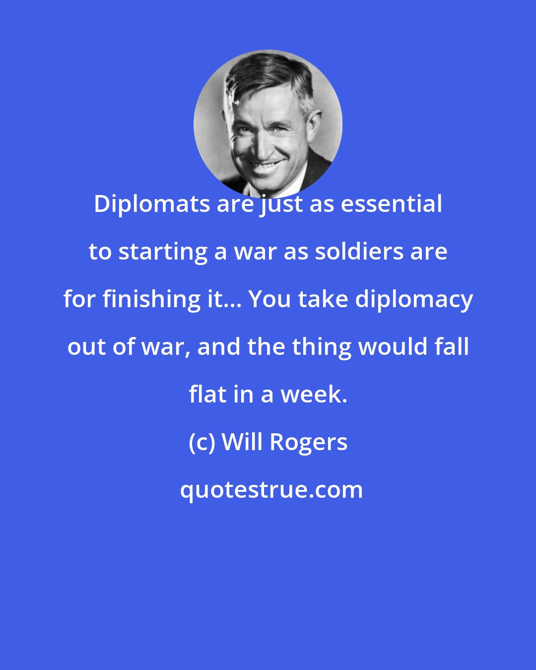 Will Rogers: Diplomats are just as essential to starting a war as soldiers are for finishing it... You take diplomacy out of war, and the thing would fall flat in a week.