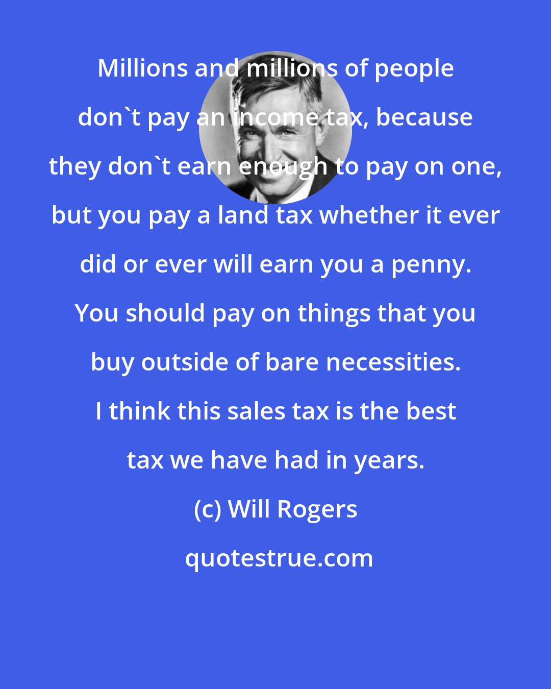 Will Rogers: Millions and millions of people don't pay an income tax, because they don't earn enough to pay on one, but you pay a land tax whether it ever did or ever will earn you a penny. You should pay on things that you buy outside of bare necessities. I think this sales tax is the best tax we have had in years.