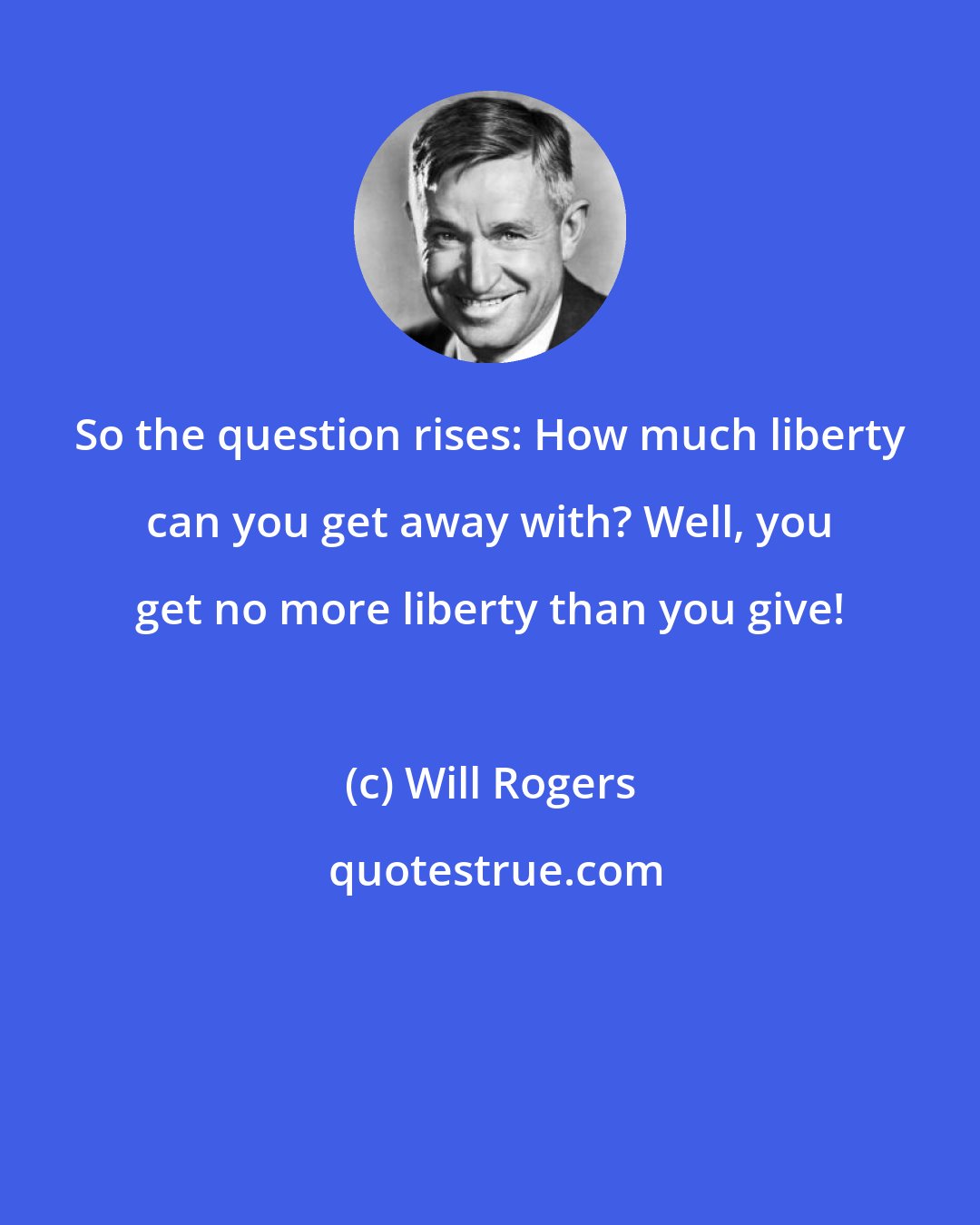 Will Rogers: So the question rises: How much liberty can you get away with? Well, you get no more liberty than you give!