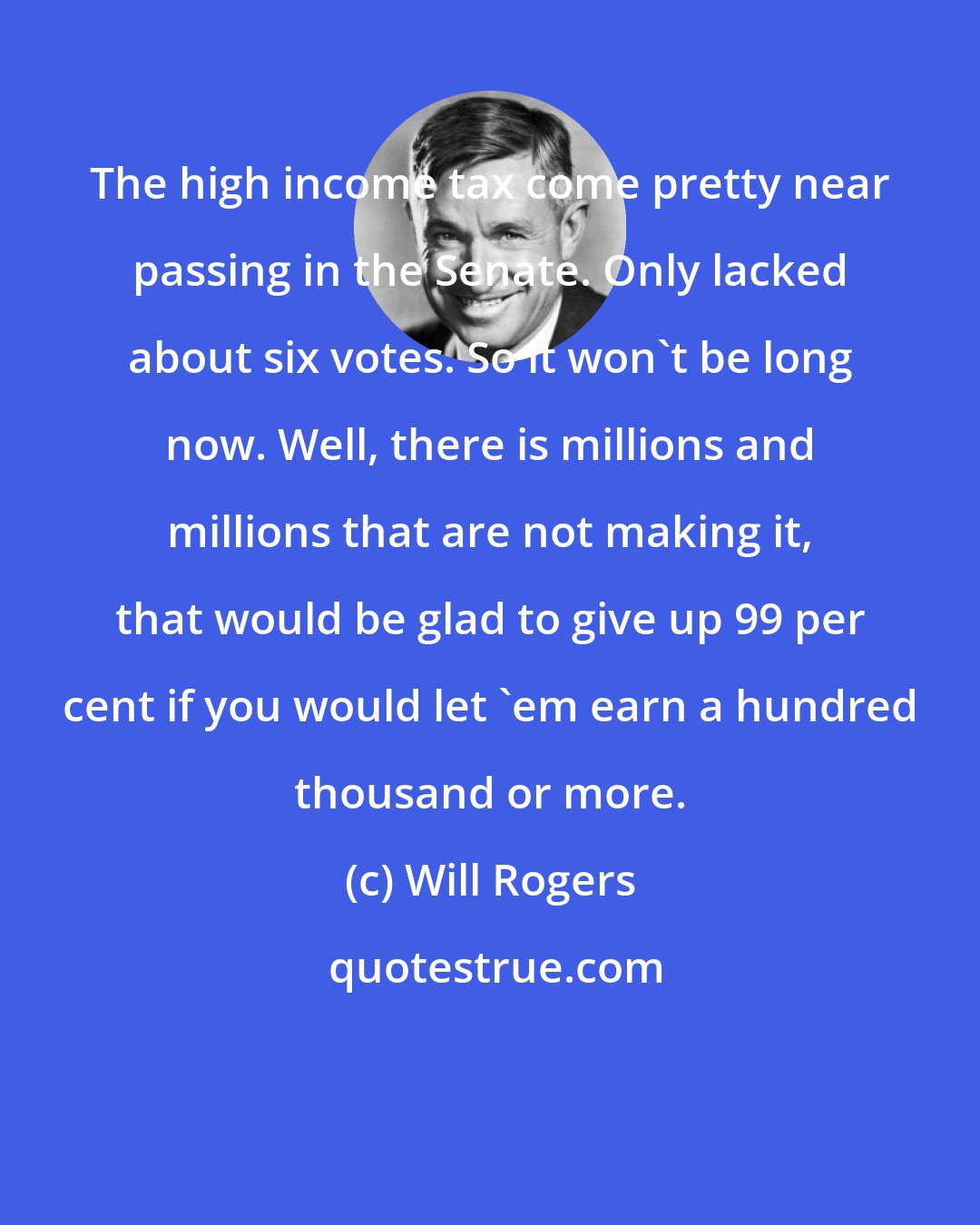 Will Rogers: The high income tax come pretty near passing in the Senate. Only lacked about six votes. So it won't be long now. Well, there is millions and millions that are not making it, that would be glad to give up 99 per cent if you would let 'em earn a hundred thousand or more.