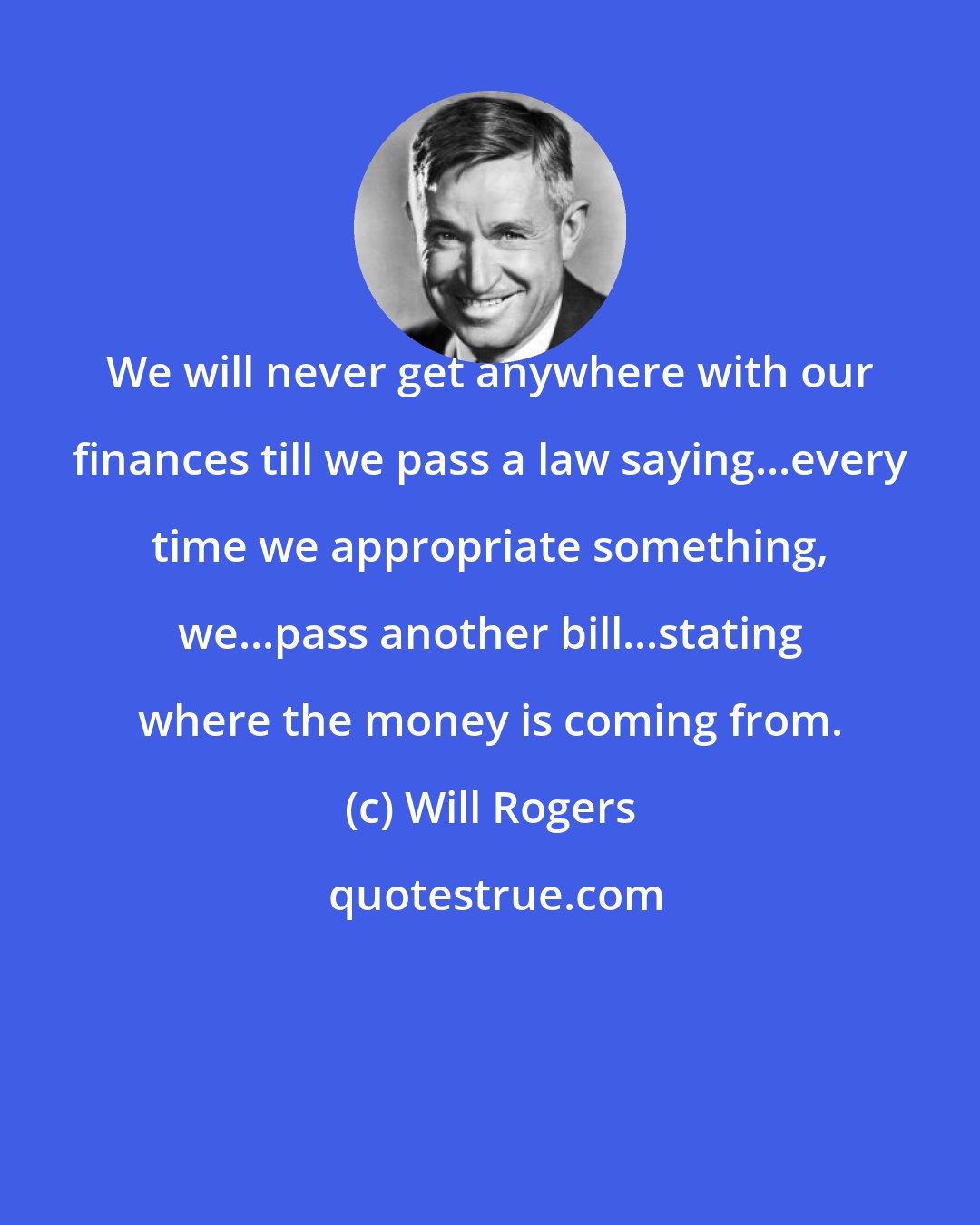 Will Rogers: We will never get anywhere with our finances till we pass a law saying...every time we appropriate something, we...pass another bill...stating where the money is coming from.