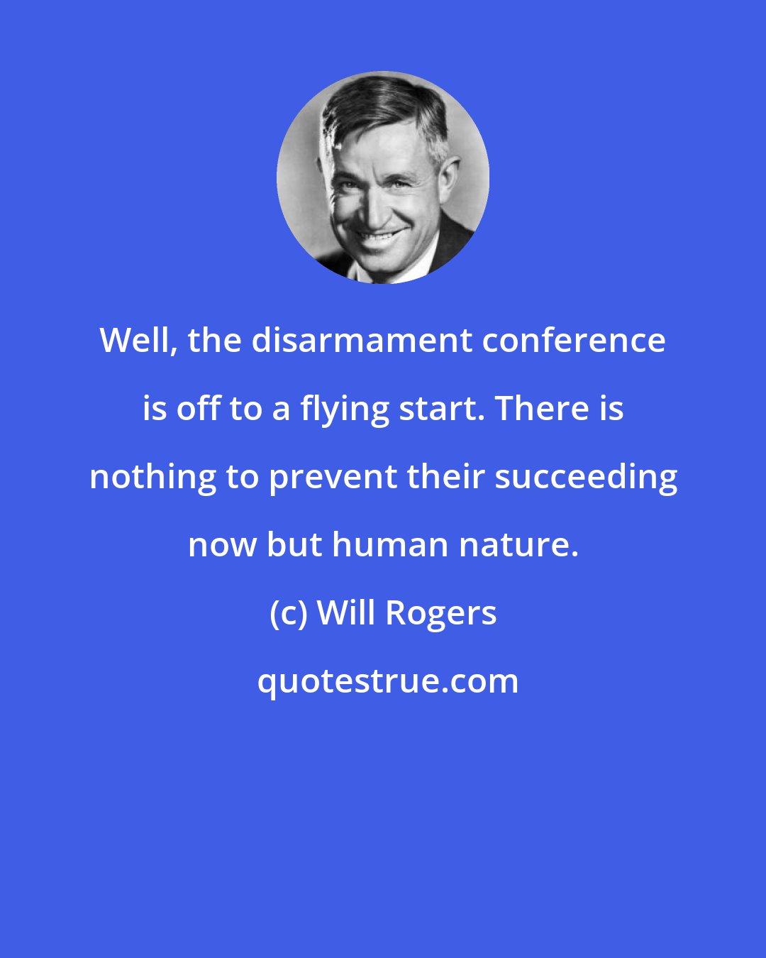 Will Rogers: Well, the disarmament conference is off to a flying start. There is nothing to prevent their succeeding now but human nature.