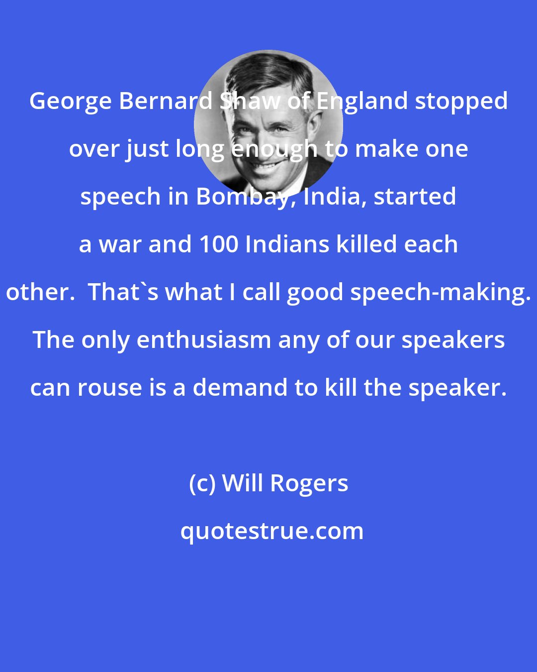 Will Rogers: George Bernard Shaw of England stopped over just long enough to make one speech in Bombay, India, started a war and 100 Indians killed each other.  That's what I call good speech-making. The only enthusiasm any of our speakers can rouse is a demand to kill the speaker.