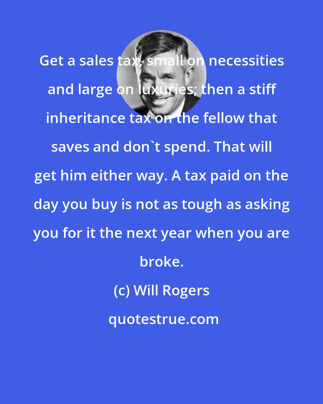 Will Rogers: Get a sales tax, small on necessities and large on luxuries; then a stiff inheritance tax on the fellow that saves and don't spend. That will get him either way. A tax paid on the day you buy is not as tough as asking you for it the next year when you are broke.