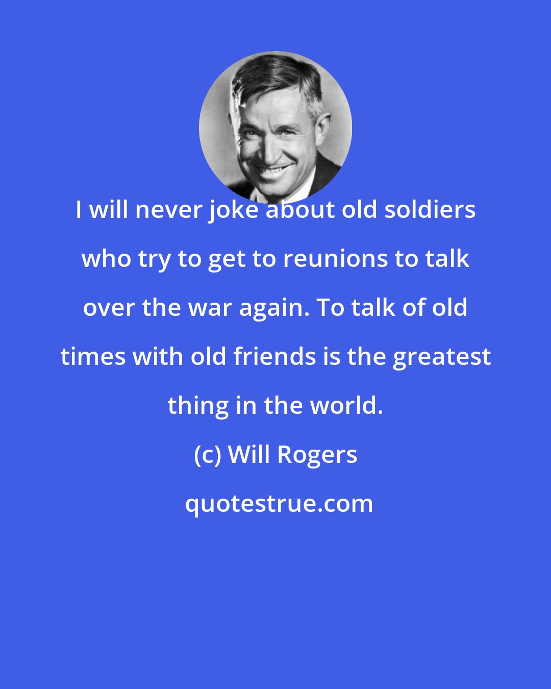 Will Rogers: I will never joke about old soldiers who try to get to reunions to talk over the war again. To talk of old times with old friends is the greatest thing in the world.