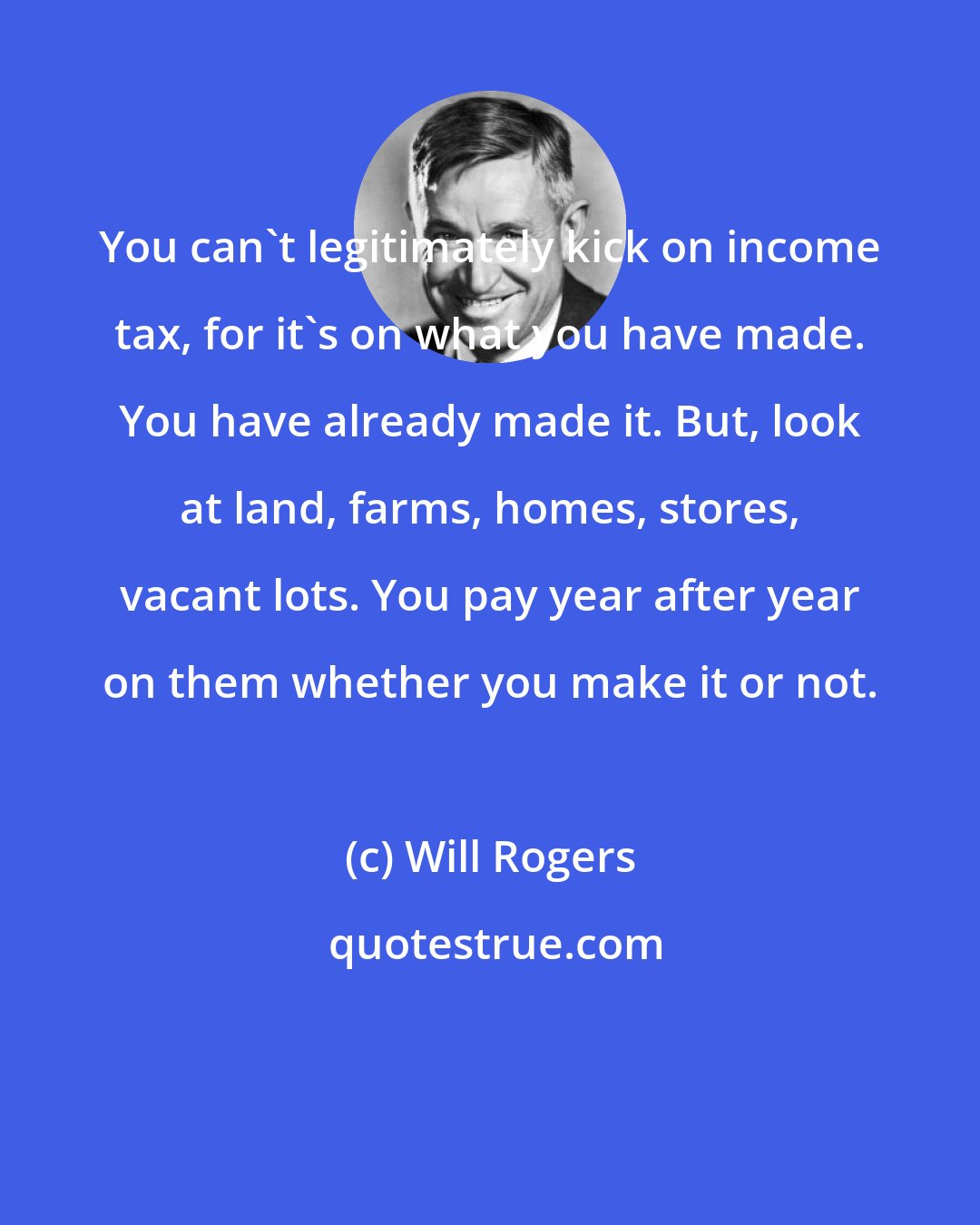 Will Rogers: You can't legitimately kick on income tax, for it's on what you have made. You have already made it. But, look at land, farms, homes, stores, vacant lots. You pay year after year on them whether you make it or not.