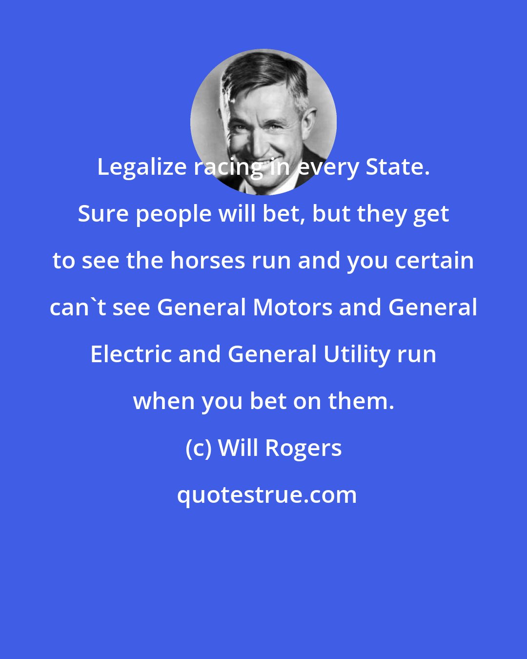 Will Rogers: Legalize racing in every State. Sure people will bet, but they get to see the horses run and you certain can't see General Motors and General Electric and General Utility run when you bet on them.