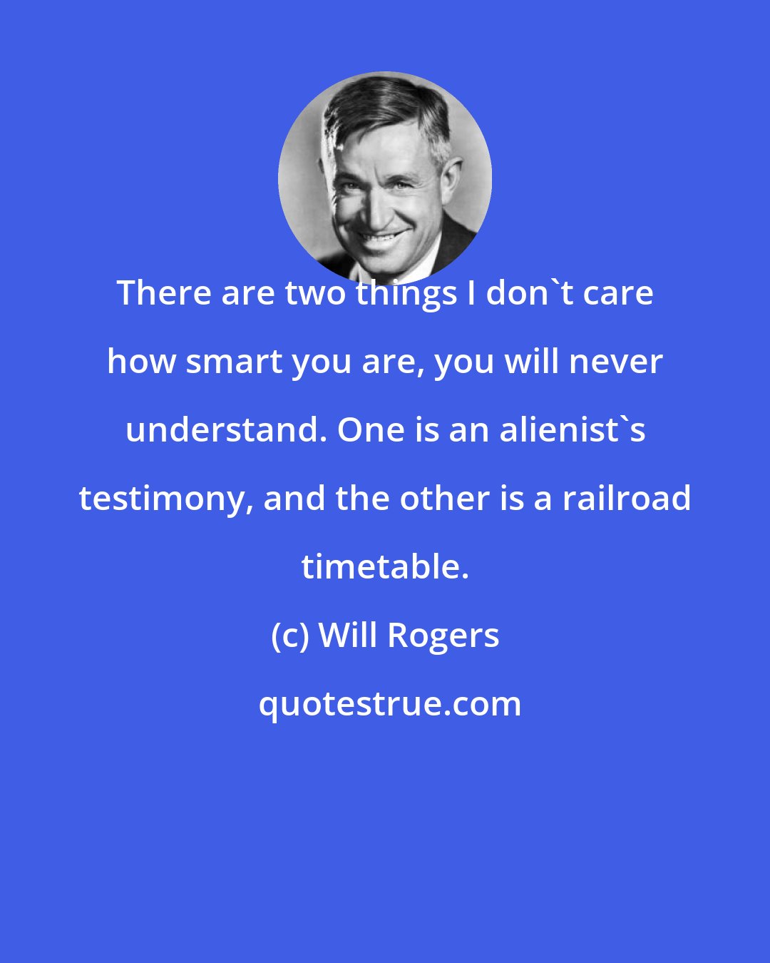 Will Rogers: There are two things I don't care how smart you are, you will never understand. One is an alienist's testimony, and the other is a railroad timetable.