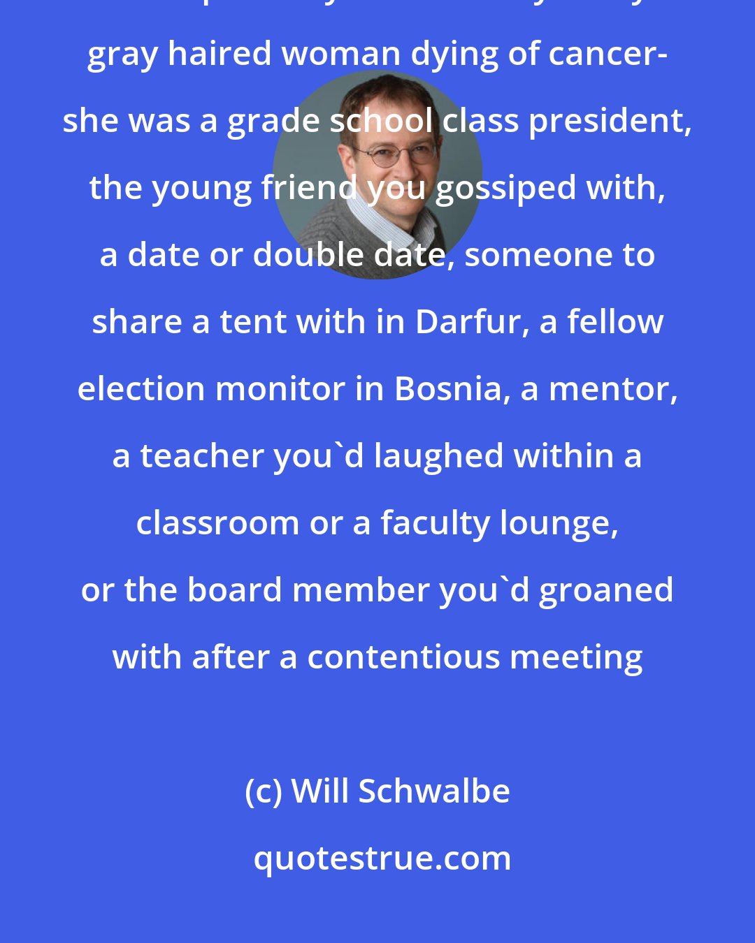 Will Schwalbe: ...in the eyes of her oldest friends and colleagues and extended family, she wasn't a painfully thin seventy-five-year-old gray haired woman dying of cancer- she was a grade school class president, the young friend you gossiped with, a date or double date, someone to share a tent with in Darfur, a fellow election monitor in Bosnia, a mentor, a teacher you'd laughed within a classroom or a faculty lounge, or the board member you'd groaned with after a contentious meeting