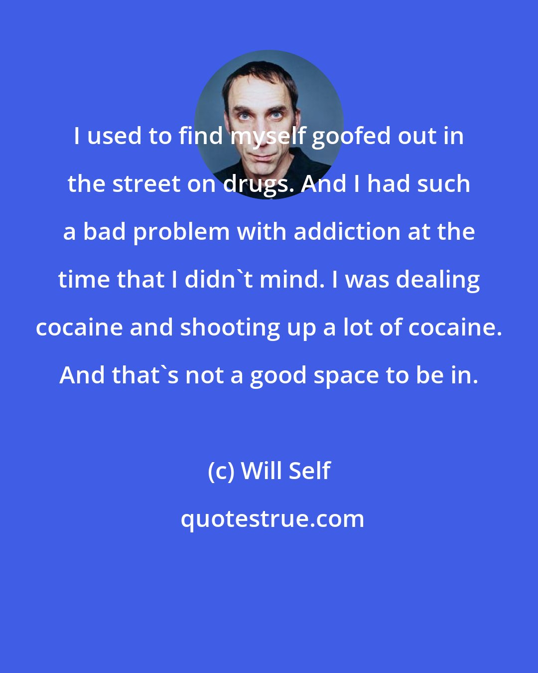 Will Self: I used to find myself goofed out in the street on drugs. And I had such a bad problem with addiction at the time that I didn't mind. I was dealing cocaine and shooting up a lot of cocaine. And that's not a good space to be in.