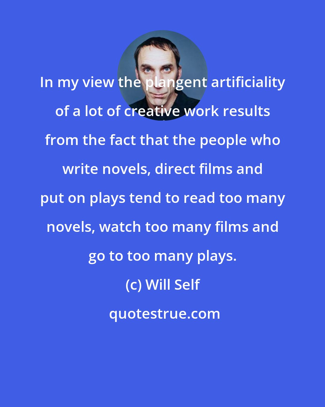 Will Self: In my view the plangent artificiality of a lot of creative work results from the fact that the people who write novels, direct films and put on plays tend to read too many novels, watch too many films and go to too many plays.
