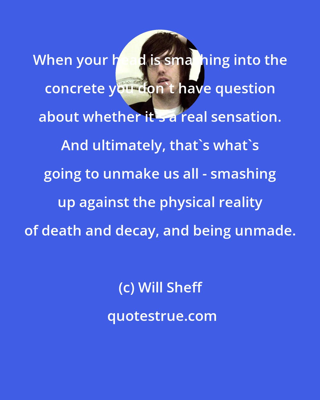 Will Sheff: When your head is smashing into the concrete you don't have question about whether it's a real sensation. And ultimately, that's what's going to unmake us all - smashing up against the physical reality of death and decay, and being unmade.