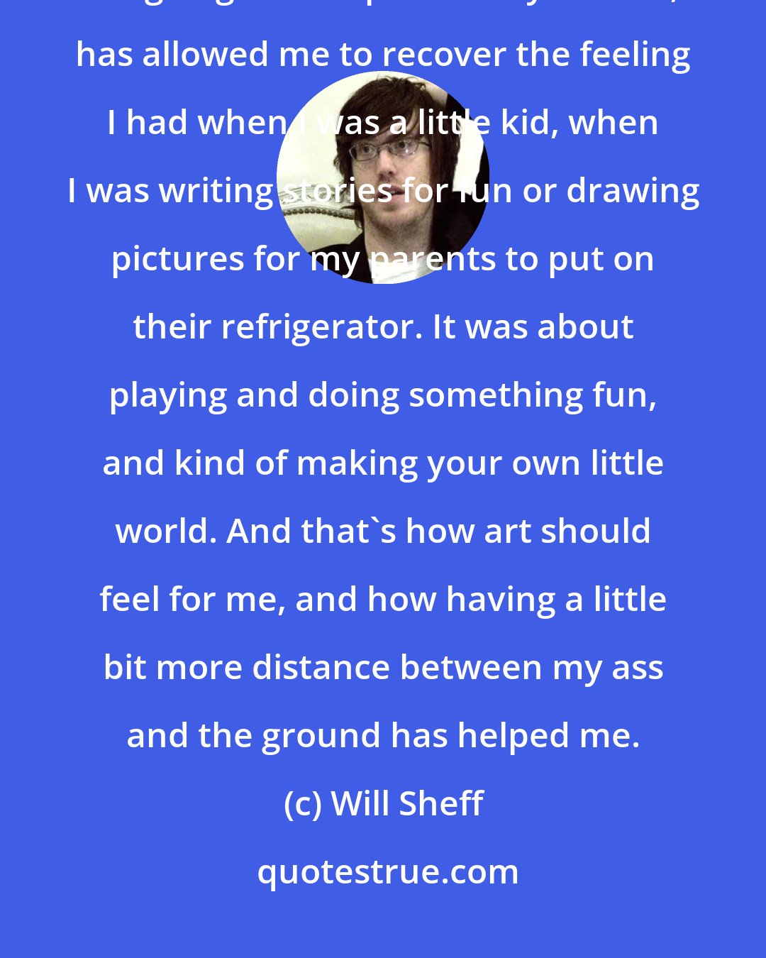 Will Sheff: Having that little bit of breathing room to work, and not feeling like it's going to fall apart at any second, has allowed me to recover the feeling I had when I was a little kid, when I was writing stories for fun or drawing pictures for my parents to put on their refrigerator. It was about playing and doing something fun, and kind of making your own little world. And that's how art should feel for me, and how having a little bit more distance between my ass and the ground has helped me.