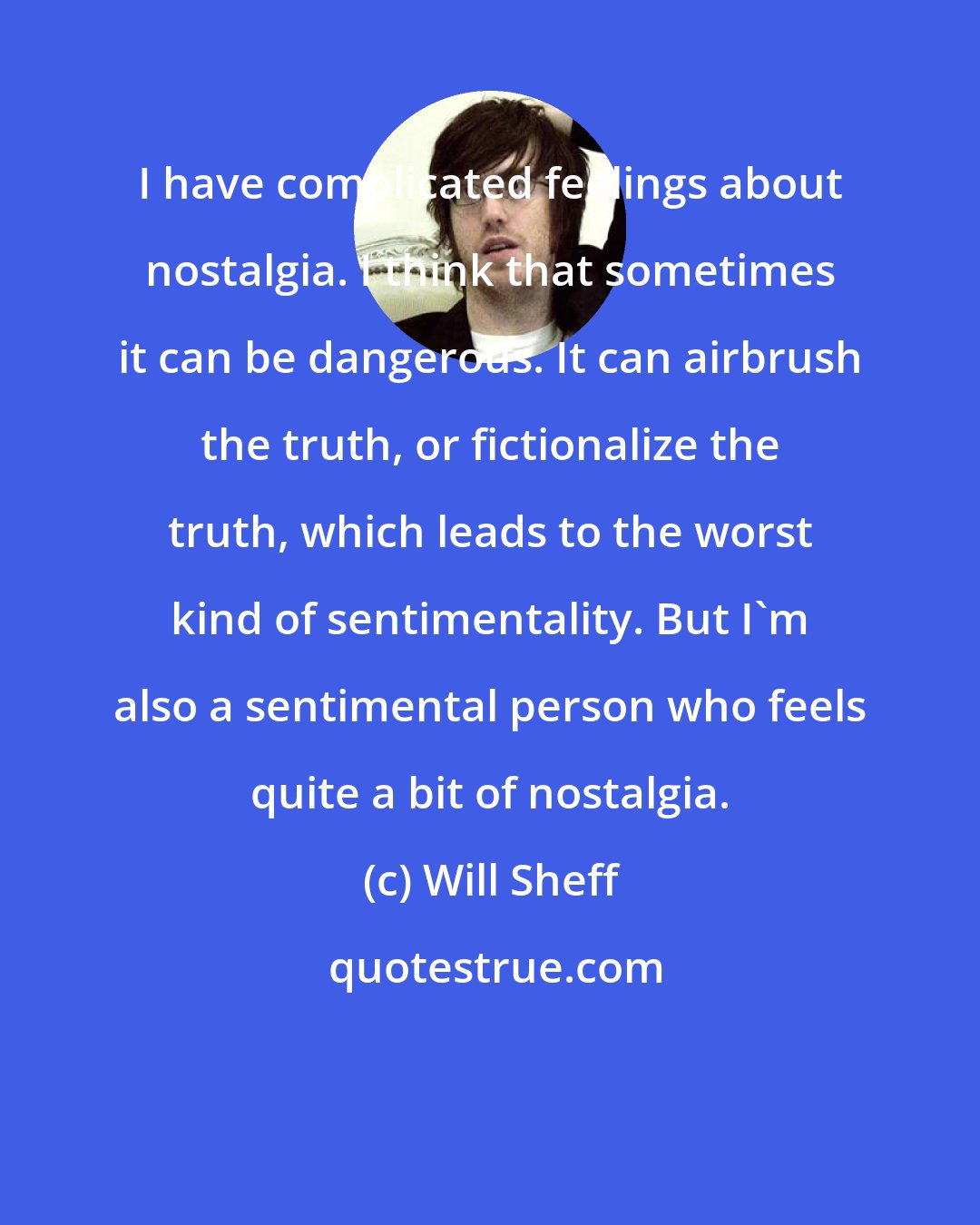 Will Sheff: I have complicated feelings about nostalgia. I think that sometimes it can be dangerous. It can airbrush the truth, or fictionalize the truth, which leads to the worst kind of sentimentality. But I'm also a sentimental person who feels quite a bit of nostalgia.