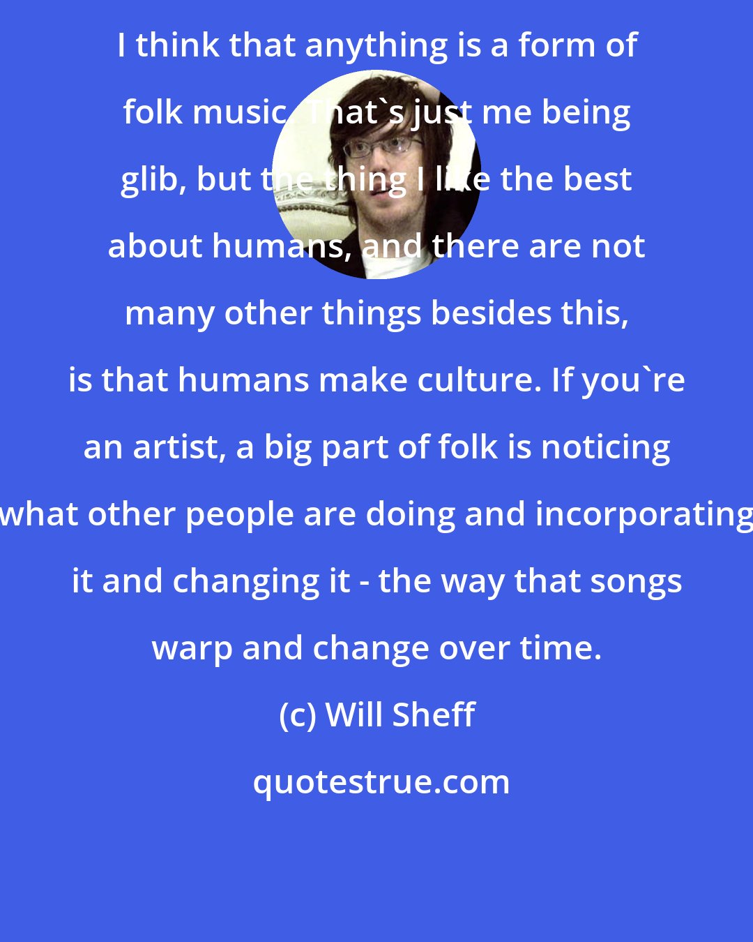 Will Sheff: I think that anything is a form of folk music. That's just me being glib, but the thing I like the best about humans, and there are not many other things besides this, is that humans make culture. If you're an artist, a big part of folk is noticing what other people are doing and incorporating it and changing it - the way that songs warp and change over time.