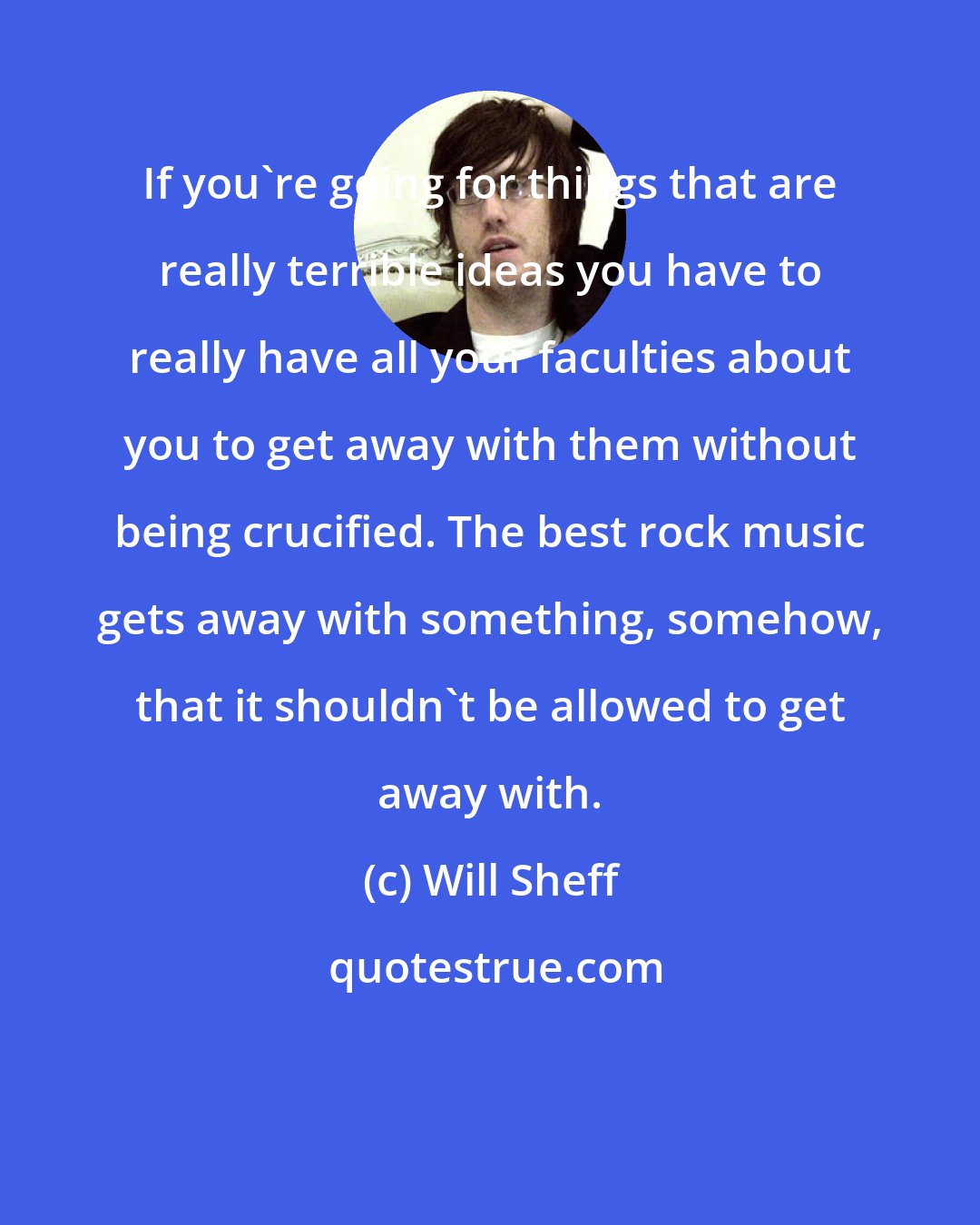 Will Sheff: If you're going for things that are really terrible ideas you have to really have all your faculties about you to get away with them without being crucified. The best rock music gets away with something, somehow, that it shouldn't be allowed to get away with.