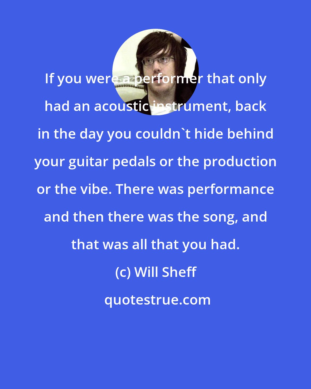 Will Sheff: If you were a performer that only had an acoustic instrument, back in the day you couldn't hide behind your guitar pedals or the production or the vibe. There was performance and then there was the song, and that was all that you had.