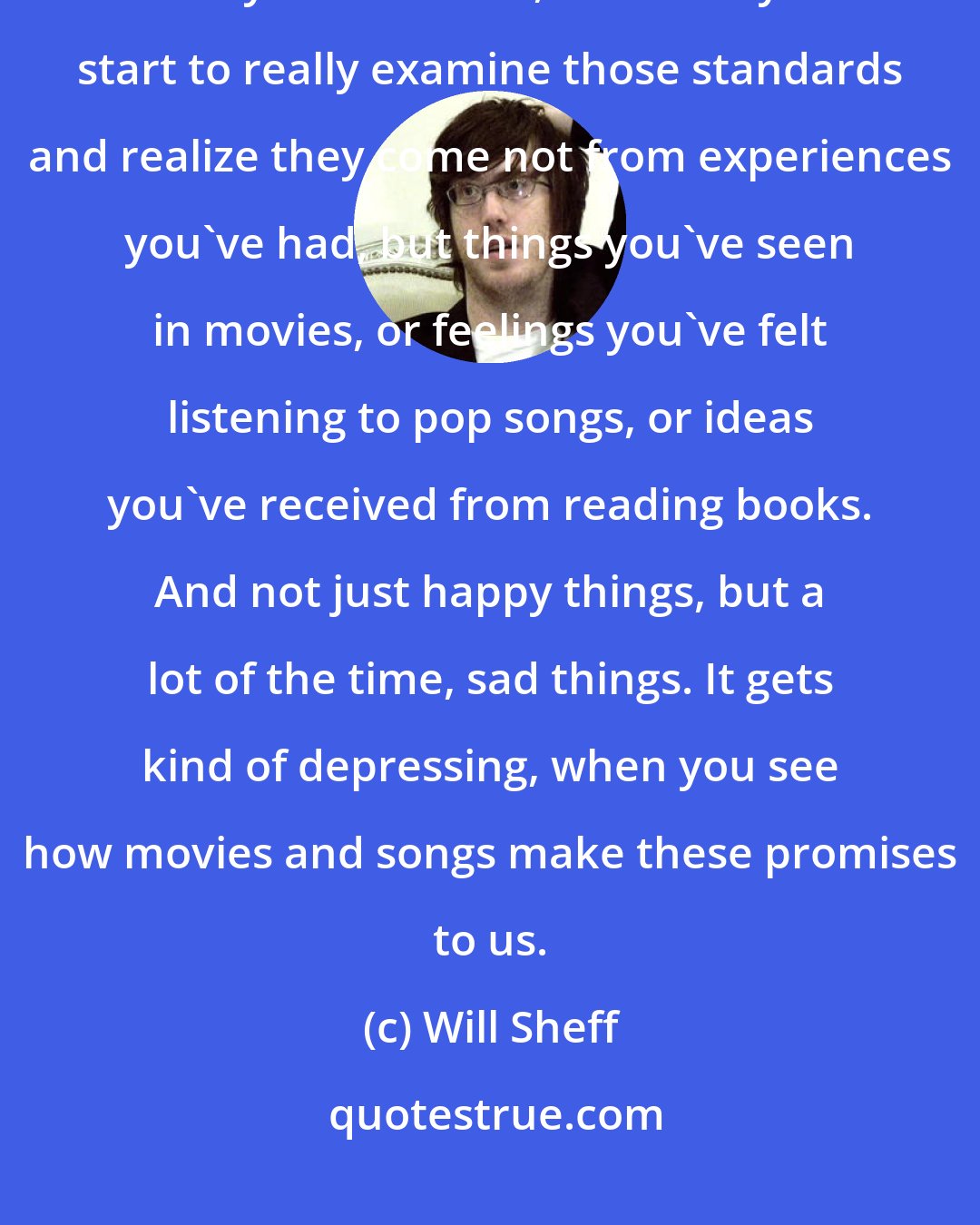 Will Sheff: It's a really common trap to want your life to live up to some standard that you believe in, and then you start to really examine those standards and realize they come not from experiences you've had, but things you've seen in movies, or feelings you've felt listening to pop songs, or ideas you've received from reading books. And not just happy things, but a lot of the time, sad things. It gets kind of depressing, when you see how movies and songs make these promises to us.