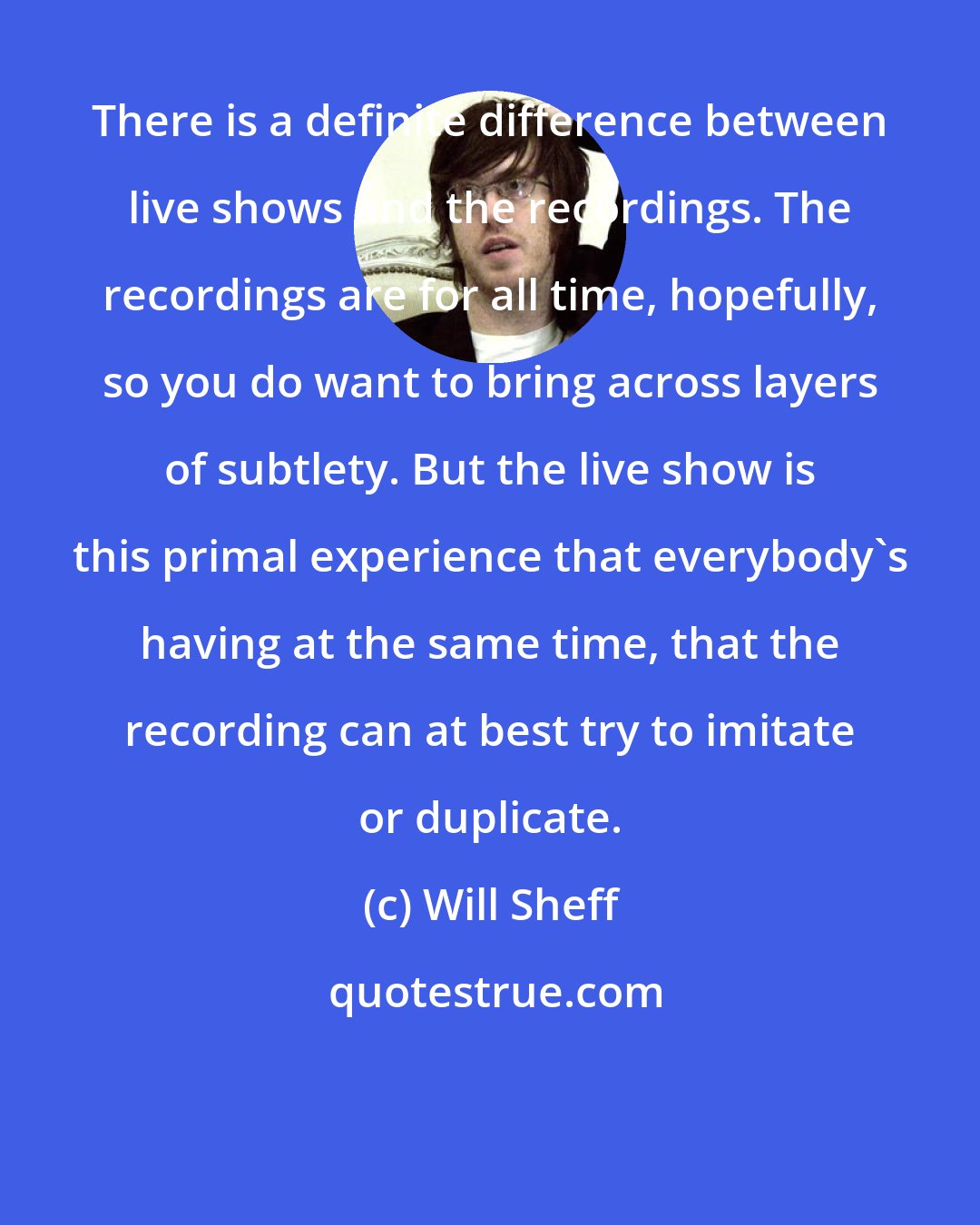 Will Sheff: There is a definite difference between live shows and the recordings. The recordings are for all time, hopefully, so you do want to bring across layers of subtlety. But the live show is this primal experience that everybody's having at the same time, that the recording can at best try to imitate or duplicate.