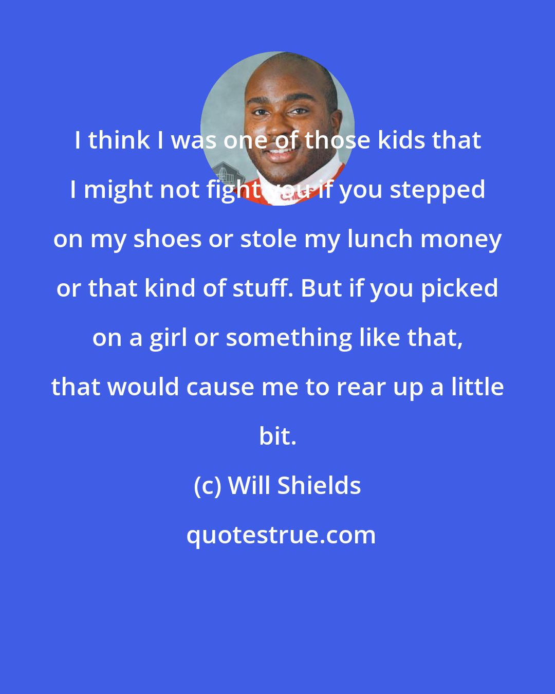 Will Shields: I think I was one of those kids that I might not fight you if you stepped on my shoes or stole my lunch money or that kind of stuff. But if you picked on a girl or something like that, that would cause me to rear up a little bit.