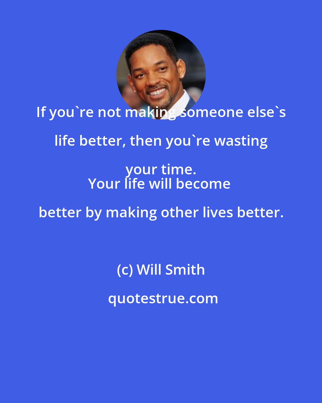 Will Smith: If you're not making someone else's life better, then you're wasting your time. 
Your life will become better by making other lives better.