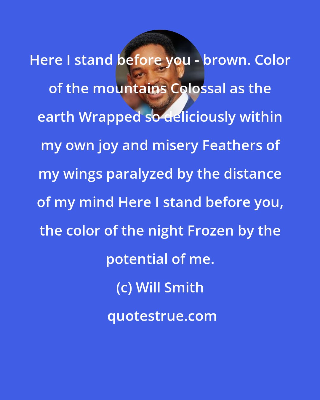 Will Smith: Here I stand before you - brown. Color of the mountains Colossal as the earth Wrapped so deliciously within my own joy and misery Feathers of my wings paralyzed by the distance of my mind Here I stand before you, the color of the night Frozen by the potential of me.