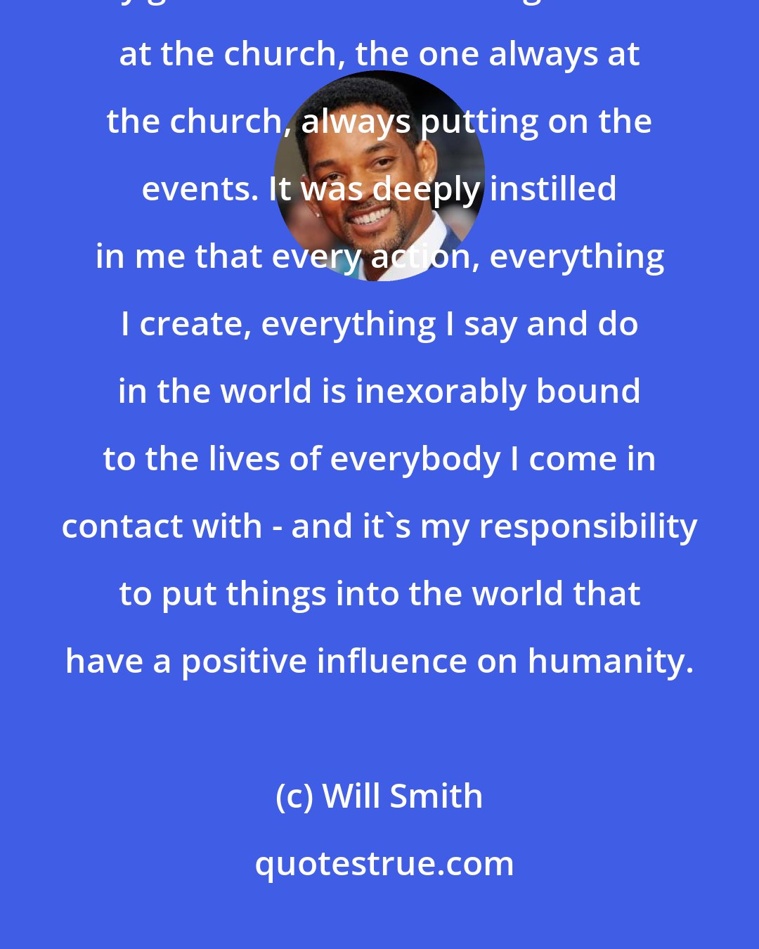 Will Smith: I grew up in the church, Resurrection Baptist Church in Philadelphia, and my grandmother was that grandmother at the church, the one always at the church, always putting on the events. It was deeply instilled in me that every action, everything I create, everything I say and do in the world is inexorably bound to the lives of everybody I come in contact with - and it's my responsibility to put things into the world that have a positive influence on humanity.