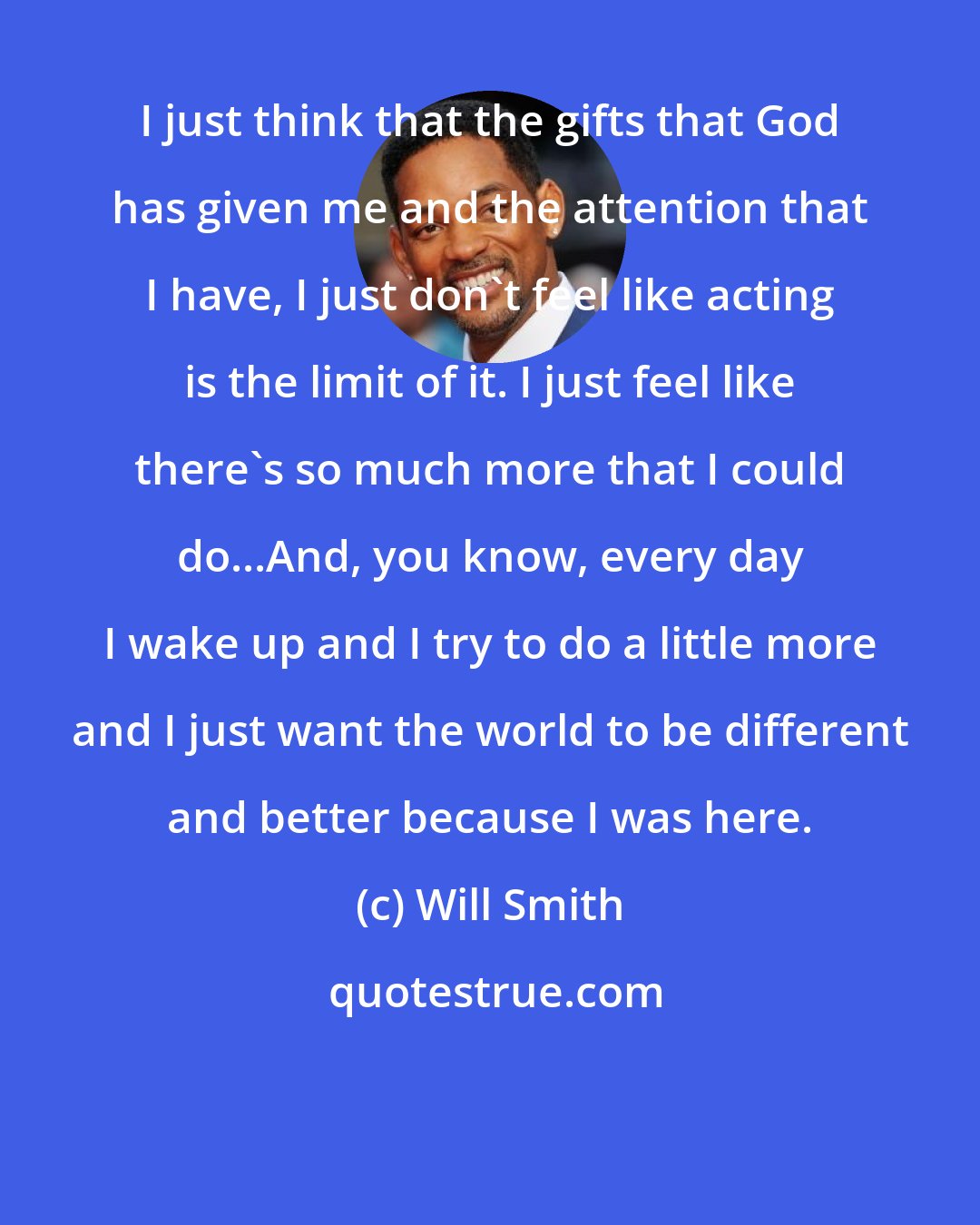 Will Smith: I just think that the gifts that God has given me and the attention that I have, I just don't feel like acting is the limit of it. I just feel like there's so much more that I could do...And, you know, every day I wake up and I try to do a little more and I just want the world to be different and better because I was here.