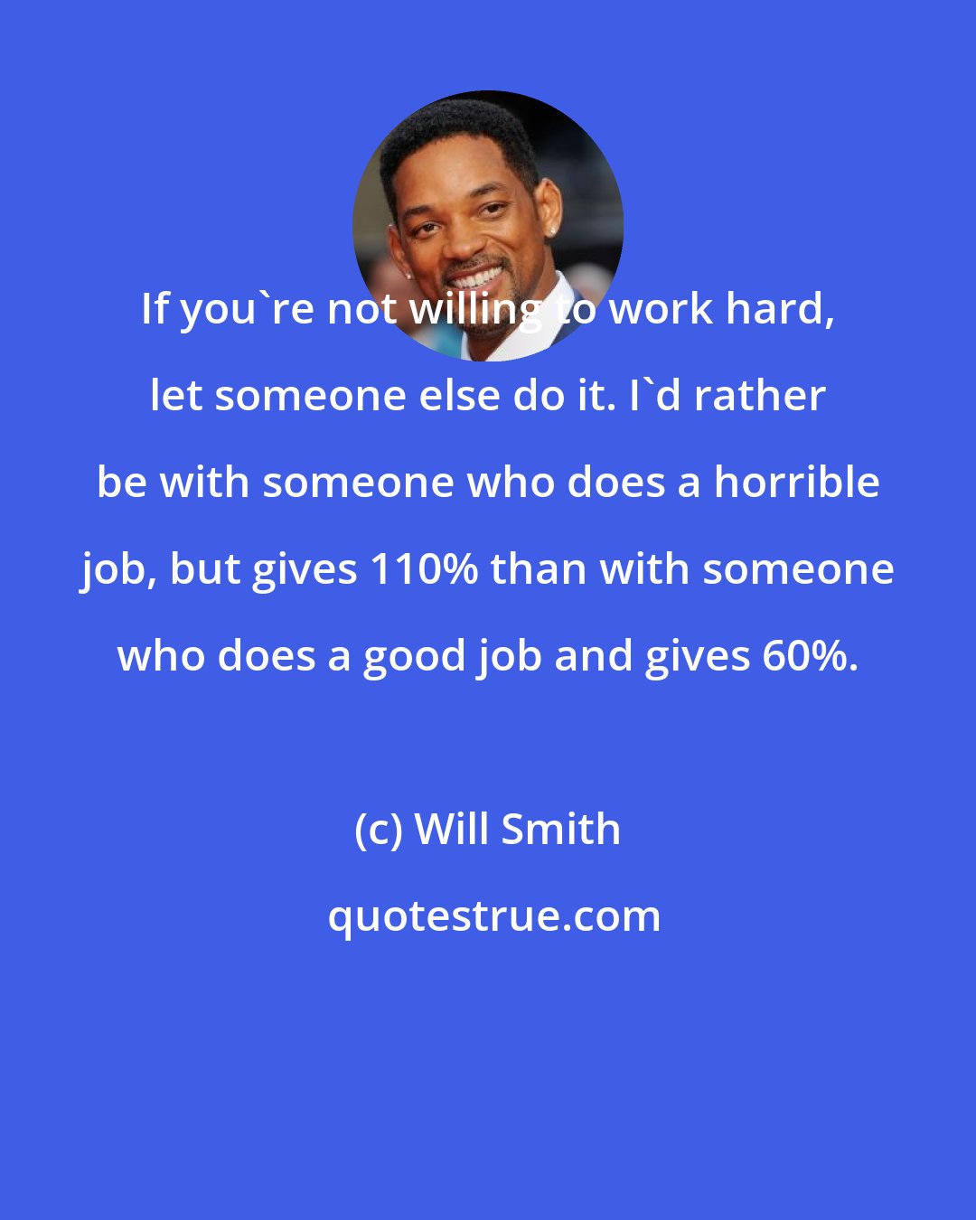 Will Smith: If you're not willing to work hard, let someone else do it. I'd rather be with someone who does a horrible job, but gives 110% than with someone who does a good job and gives 60%.