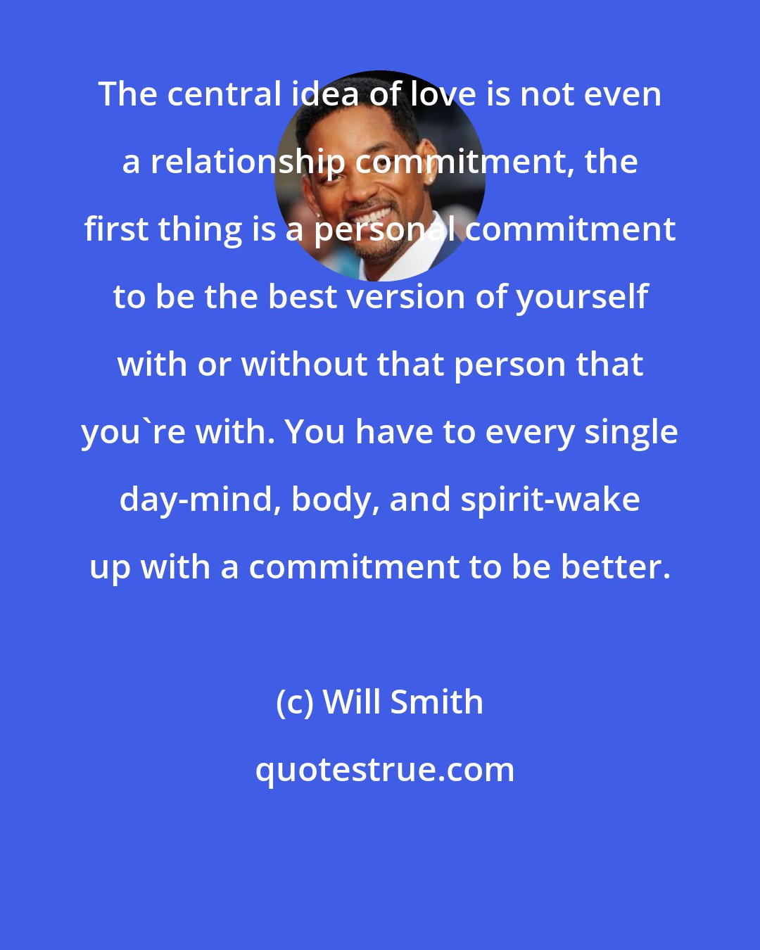 Will Smith: The central idea of love is not even a relationship commitment, the first thing is a personal commitment to be the best version of yourself with or without that person that you're with. You have to every single day-mind, body, and spirit-wake up with a commitment to be better.