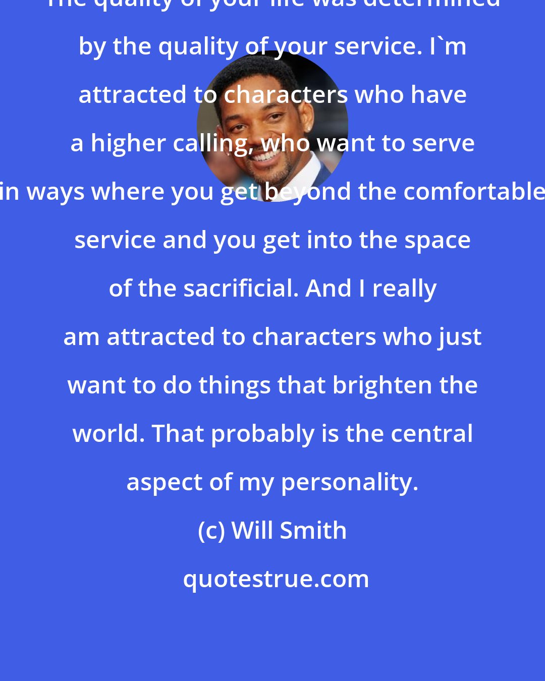 Will Smith: The quality of your life was determined by the quality of your service. I'm attracted to characters who have a higher calling, who want to serve in ways where you get beyond the comfortable service and you get into the space of the sacrificial. And I really am attracted to characters who just want to do things that brighten the world. That probably is the central aspect of my personality.