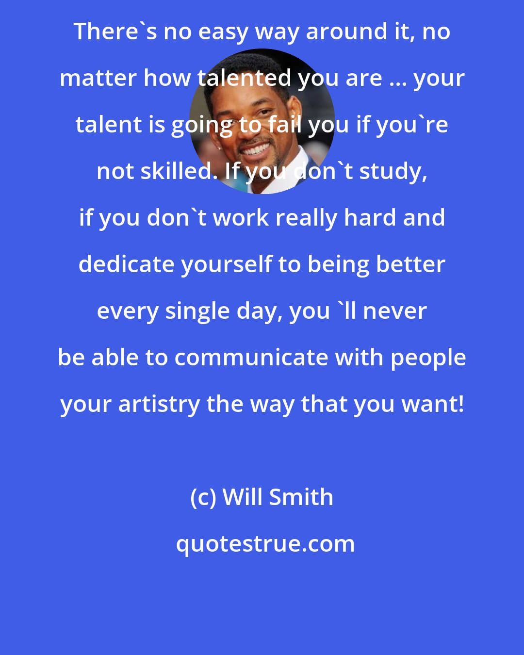 Will Smith: There's no easy way around it, no matter how talented you are ... your talent is going to fail you if you're not skilled. If you don't study, if you don't work really hard and dedicate yourself to being better every single day, you 'll never be able to communicate with people your artistry the way that you want!