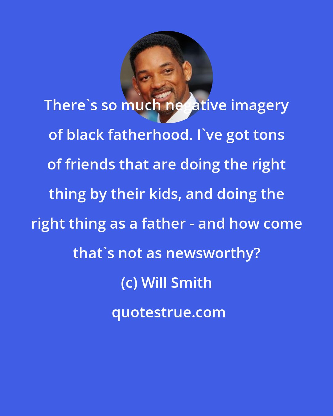 Will Smith: There's so much negative imagery of black fatherhood. I've got tons of friends that are doing the right thing by their kids, and doing the right thing as a father - and how come that's not as newsworthy?