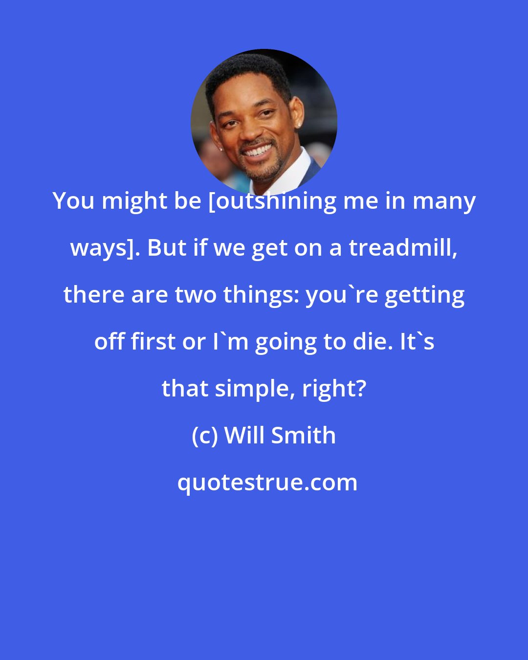 Will Smith: You might be [outshining me in many ways]. But if we get on a treadmill, there are two things: you're getting off first or I'm going to die. It's that simple, right?