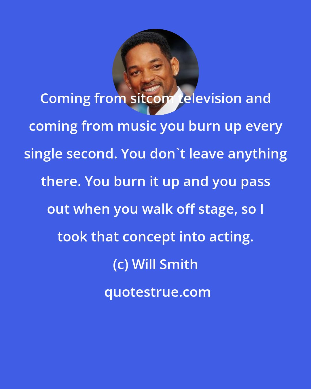 Will Smith: Coming from sitcom television and coming from music you burn up every single second. You don't leave anything there. You burn it up and you pass out when you walk off stage, so I took that concept into acting.