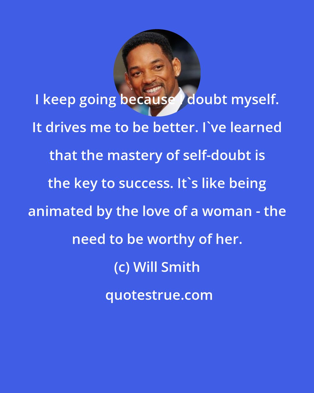 Will Smith: I keep going because I doubt myself. It drives me to be better. I've learned that the mastery of self-doubt is the key to success. It's like being animated by the love of a woman - the need to be worthy of her.