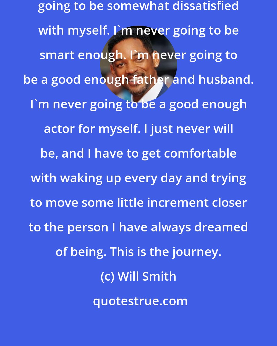 Will Smith: I'm the type of person who is always going to be somewhat dissatisfied with myself. I'm never going to be smart enough. I'm never going to be a good enough father and husband. I'm never going to be a good enough actor for myself. I just never will be, and I have to get comfortable with waking up every day and trying to move some little increment closer to the person I have always dreamed of being. This is the journey.