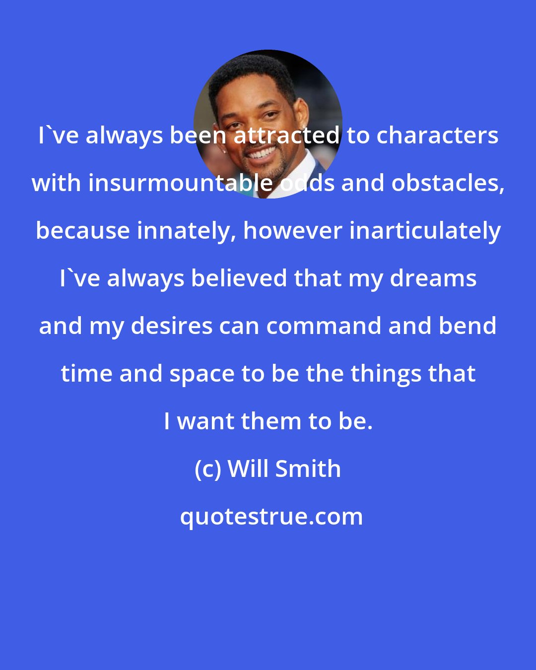 Will Smith: I've always been attracted to characters with insurmountable odds and obstacles, because innately, however inarticulately I've always believed that my dreams and my desires can command and bend time and space to be the things that I want them to be.