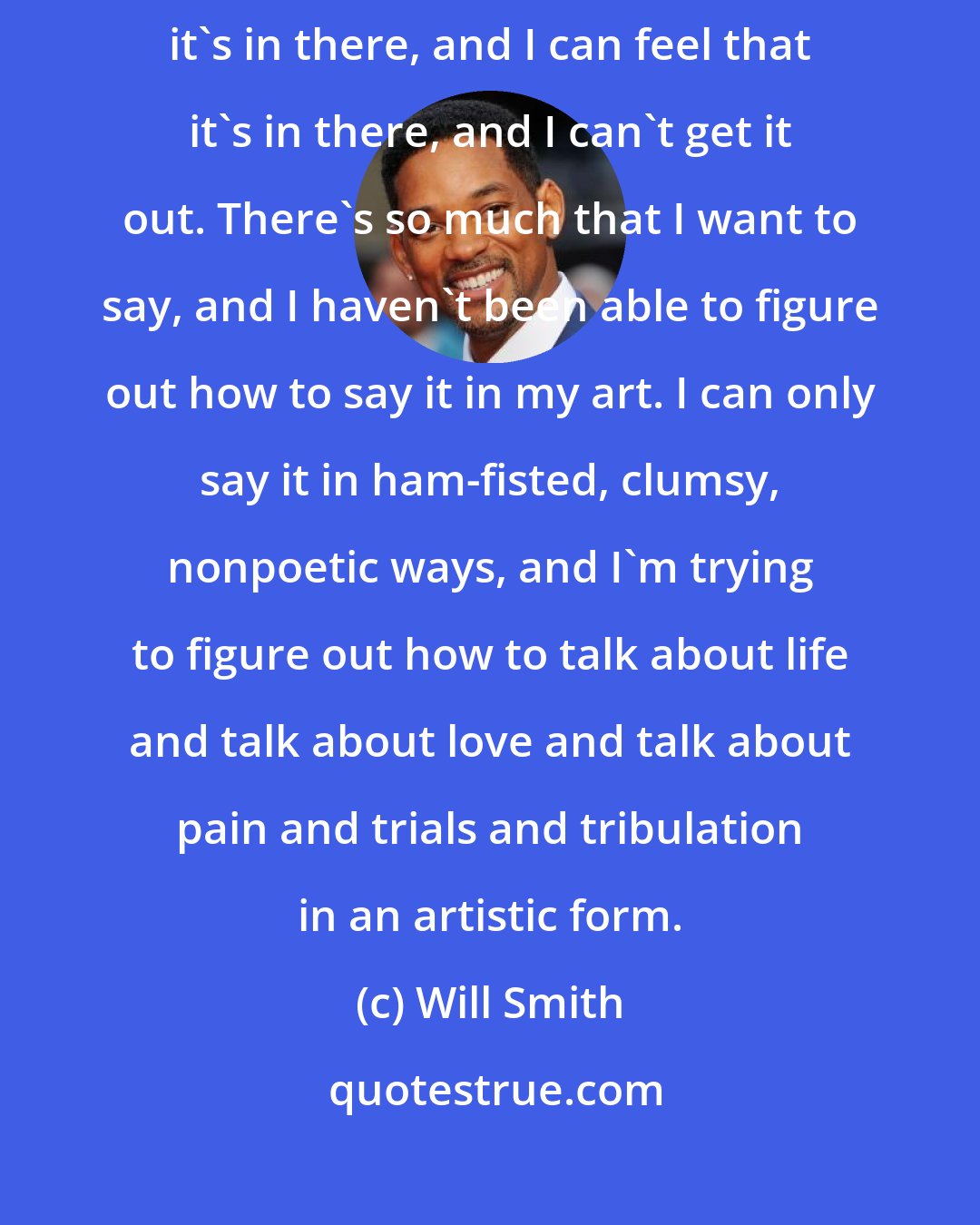 Will Smith: Marvin Gaye said there's a song inside of me and I can't get it out. And I know it's in there, and I can feel that it's in there, and I can't get it out. There's so much that I want to say, and I haven't been able to figure out how to say it in my art. I can only say it in ham-fisted, clumsy, nonpoetic ways, and I'm trying to figure out how to talk about life and talk about love and talk about pain and trials and tribulation in an artistic form.