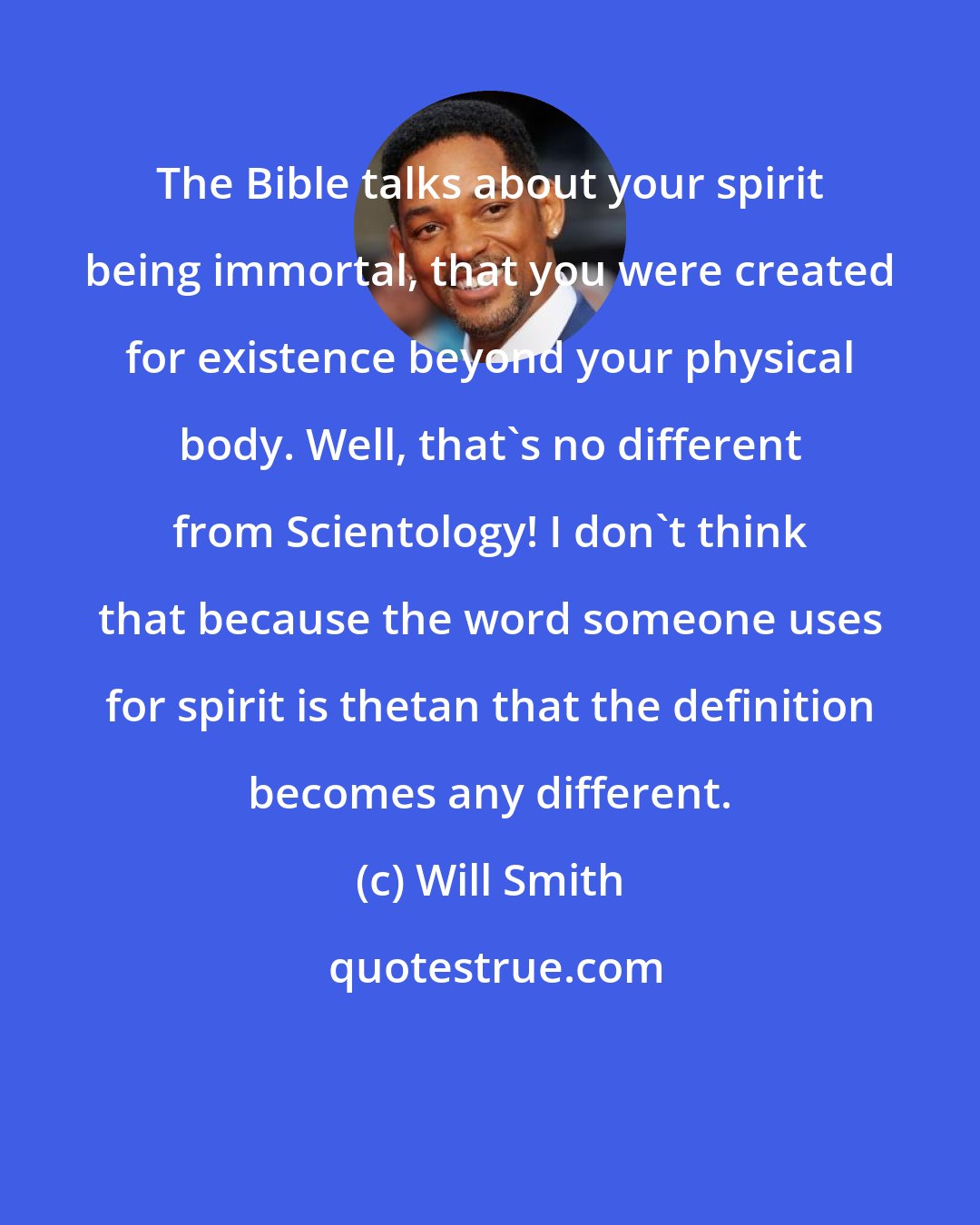 Will Smith: The Bible talks about your spirit being immortal, that you were created for existence beyond your physical body. Well, that's no different from Scientology! I don't think that because the word someone uses for spirit is thetan that the definition becomes any different.