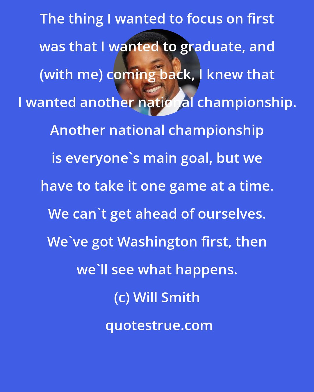 Will Smith: The thing I wanted to focus on first was that I wanted to graduate, and (with me) coming back, I knew that I wanted another national championship. Another national championship is everyone's main goal, but we have to take it one game at a time. We can't get ahead of ourselves. We've got Washington first, then we'll see what happens.