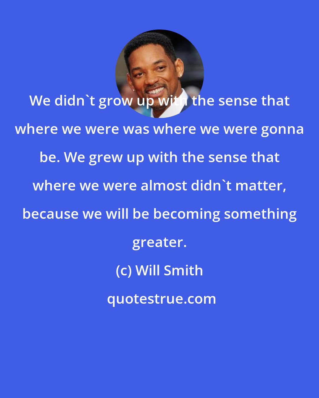 Will Smith: We didn't grow up with the sense that where we were was where we were gonna be. We grew up with the sense that where we were almost didn't matter, because we will be becoming something greater.