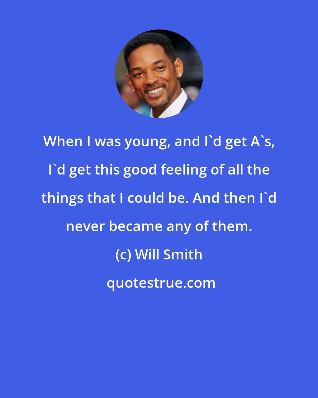 Will Smith: When I was young, and I'd get A's, I'd get this good feeling of all the things that I could be. And then I'd never became any of them.