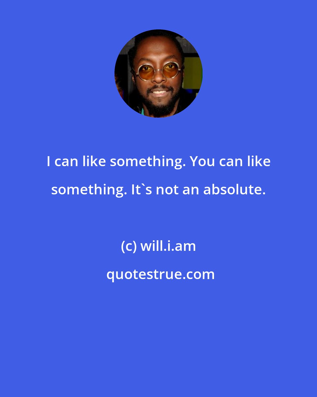 will.i.am: I can like something. You can like something. It's not an absolute.